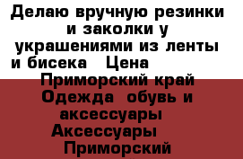 Делаю вручную резинки и заколки у украшениями из ленты и бисека › Цена ­ 75-2500 - Приморский край Одежда, обувь и аксессуары » Аксессуары   . Приморский край